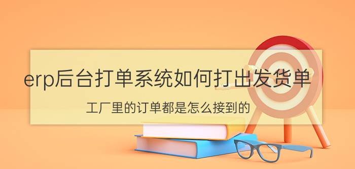 erp后台打单系统如何打出发货单 工厂里的订单都是怎么接到的？